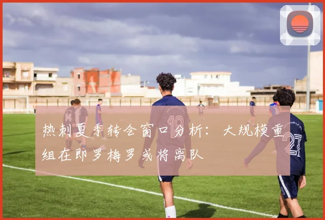 热刺夏季转会窗口分析：大规模重组在即罗梅罗或将离队