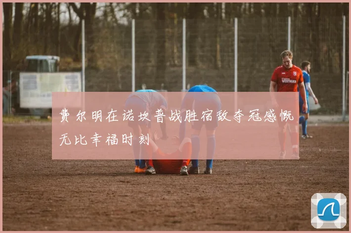 费尔明在诺坎普战胜宿敌夺冠感慨无比幸福时刻