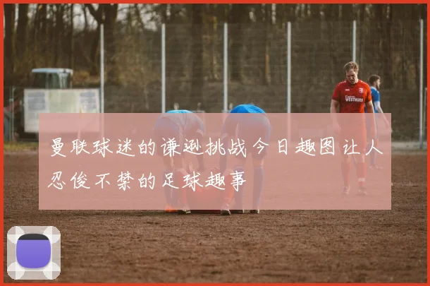 曼联球迷的谦逊挑战今日趣图让人忍俊不禁的足球趣事