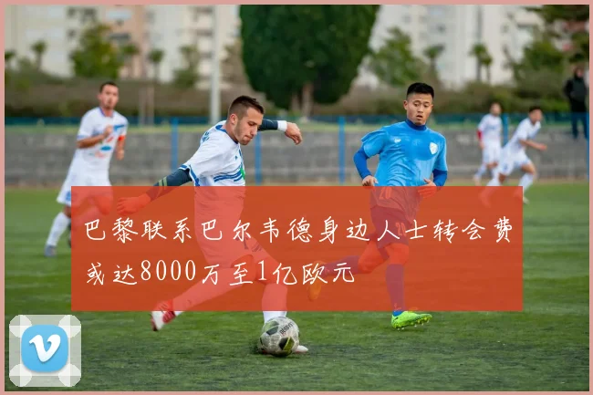 巴黎联系巴尔韦德身边人士转会费或达8000万至1亿欧元