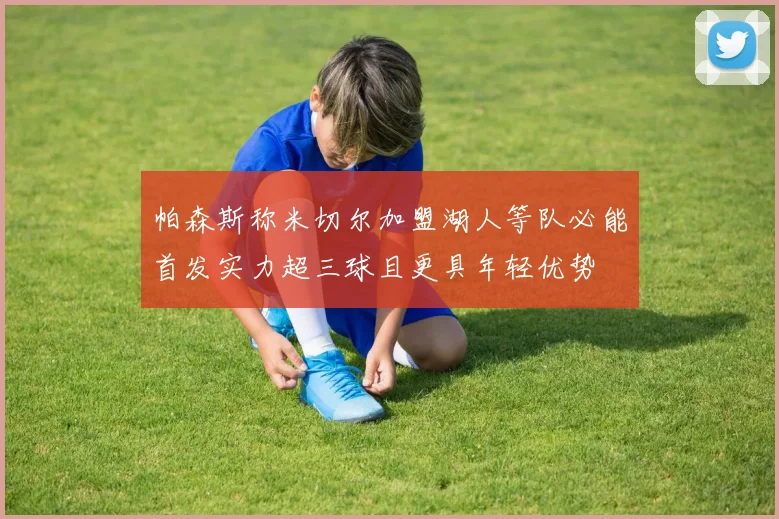 帕森斯称米切尔加盟湖人等队必能首发实力超三球且更具年轻优势