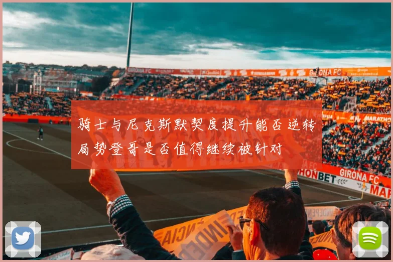 骑士与尼克斯默契度提升能否逆转局势登哥是否值得继续被针对